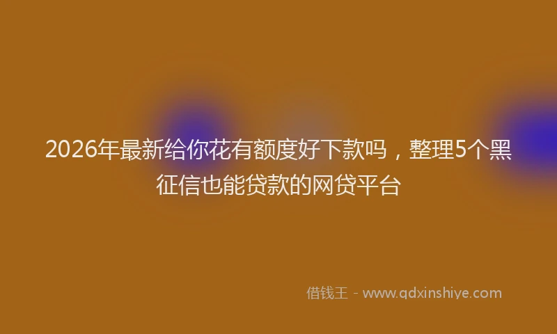 2026年最新给你花有额度好下款吗，整理5个黑征信也能贷款的网贷平台