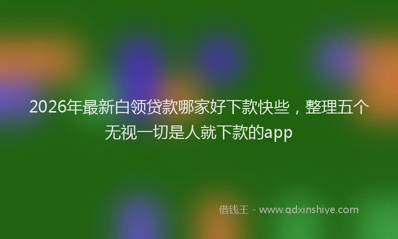 2026年最新白领贷款哪家好下款快些，整理五个无视一切是人就下款的app