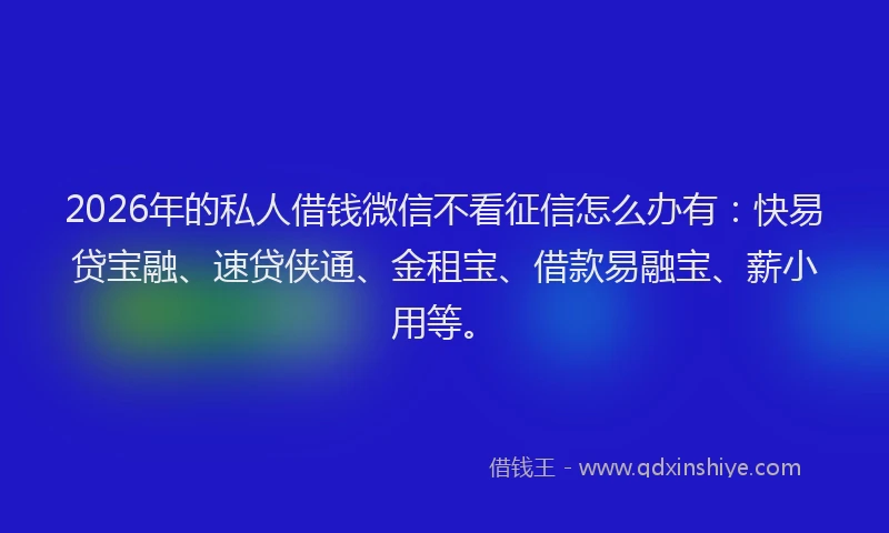 2026年的私人借钱微信不看征信怎么办有：快易贷宝融、速贷侠通、金租宝、借款易融宝、薪小用等。