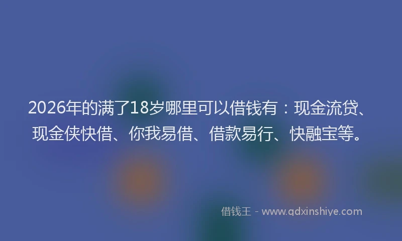 2026年的满了18岁哪里可以借钱有：现金流贷、现金侠快借、你我易借、借款易行、快融宝等。