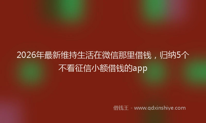 2026年最新维持生活在微信那里借钱，归纳5个不看征信小额借钱的app