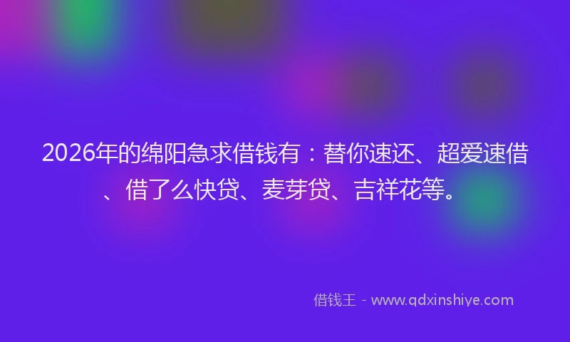 2026年的绵阳急求借钱有：替你速还、超爱速借、借了么快贷、麦芽贷、吉祥花等。