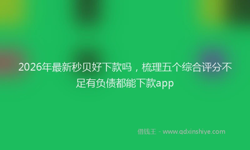 2026年最新秒贝好下款吗，梳理五个综合评分不足有负债都能下款app