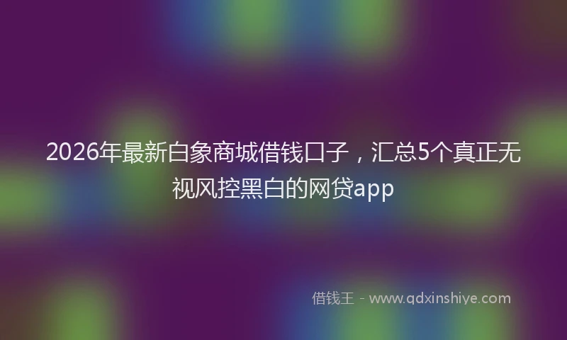 2026年最新白象商城借钱口子，汇总5个真正无视风控黑白的网贷app