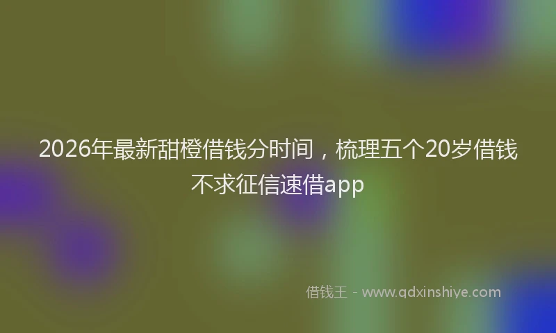 2026年最新甜橙借钱分时间，梳理五个20岁借钱不求征信速借app