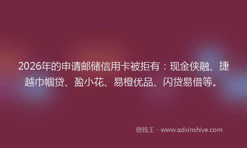 2026年的申请邮储信用卡被拒有：现金侠融、捷越巾帼贷、盈小花、易橙优品、闪贷易借等。