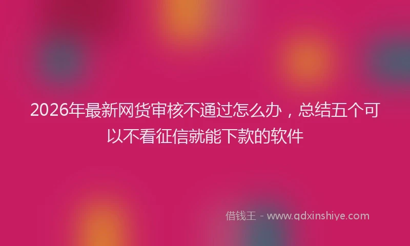 2026年最新网货审核不通过怎么办，总结五个可以不看征信就能下款的软件