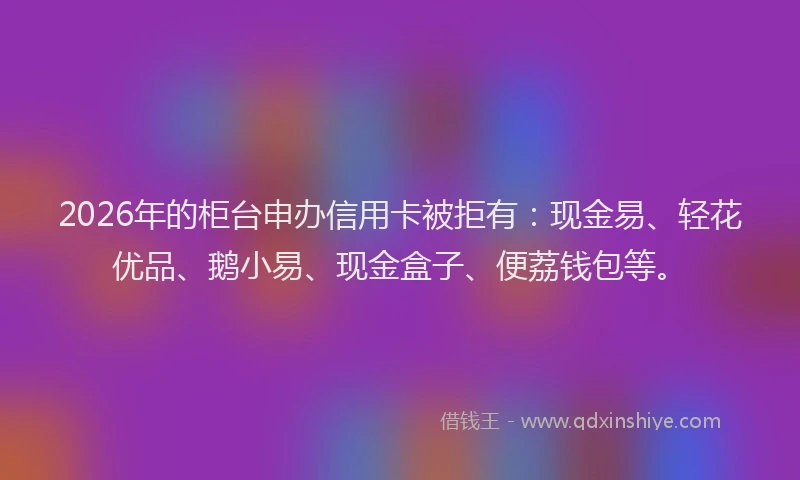 2026年的柜台申办信用卡被拒有：现金易、轻花优品、鹅小易、现金盒子、便荔钱包等。