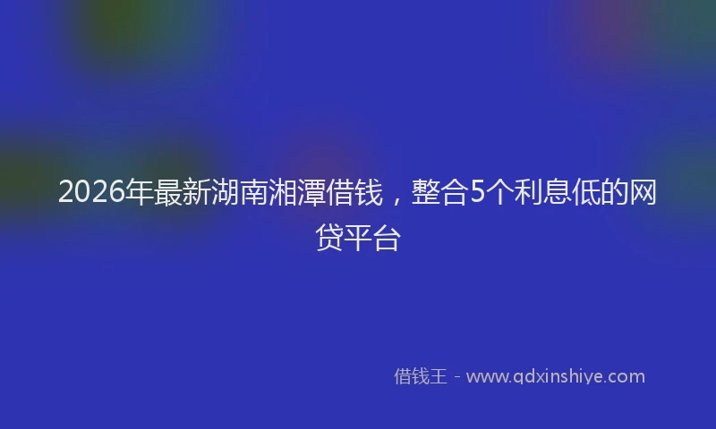 2026年最新湖南湘潭借钱，整合5个利息低的网贷平台