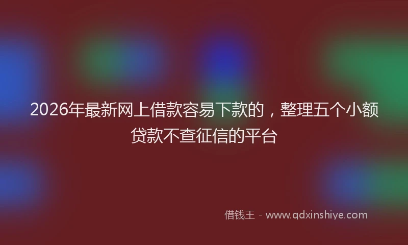 2026年最新网上借款容易下款的，整理五个小额贷款不查征信的平台