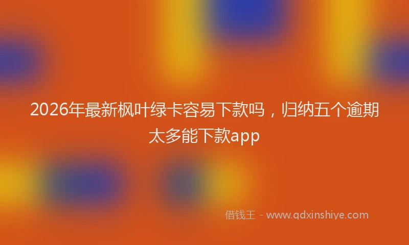 2026年最新枫叶绿卡容易下款吗，归纳五个逾期太多能下款app