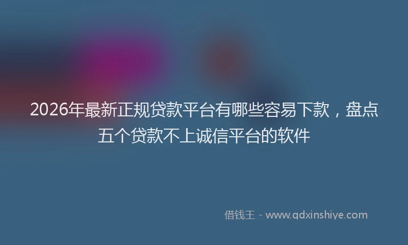 2026年最新正规贷款平台有哪些容易下款，盘点五个贷款不上诚信平台的软件