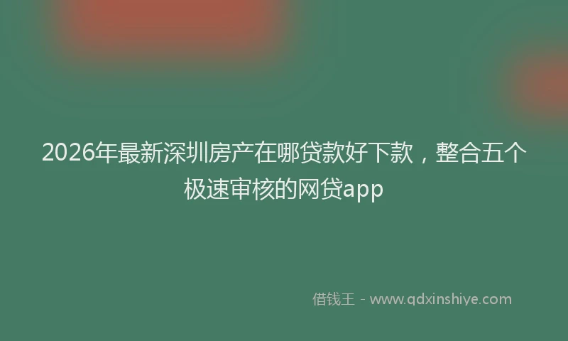 2026年最新深圳房产在哪贷款好下款，整合五个极速审核的网贷app