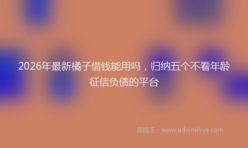 2026年最新橘子借钱能用吗，归纳五个不看年龄征信负债的平台