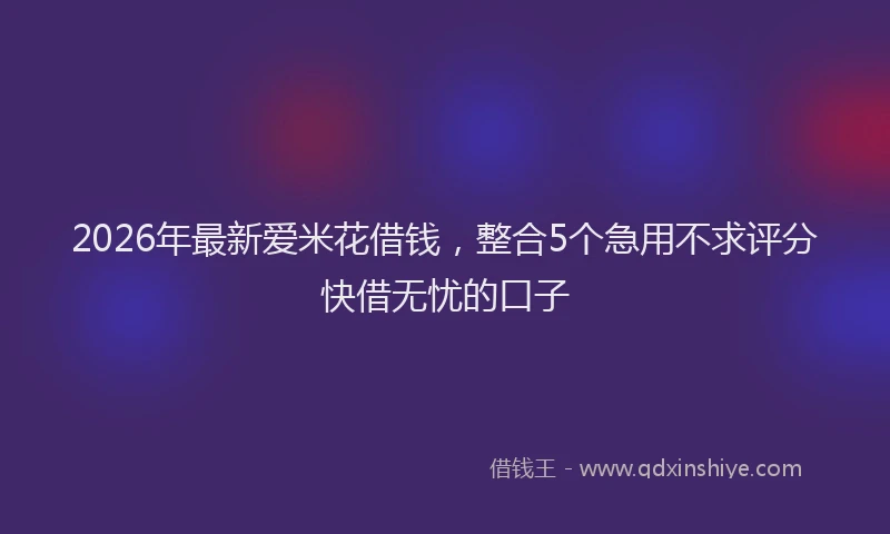 2026年最新爱米花借钱，整合5个急用不求评分快借无忧的口子