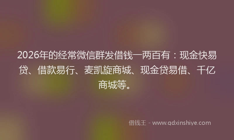 2026年的经常微信群发借钱一两百有：现金快易贷、借款易行、麦凯旋商城、现金贷易借、千亿商城等。