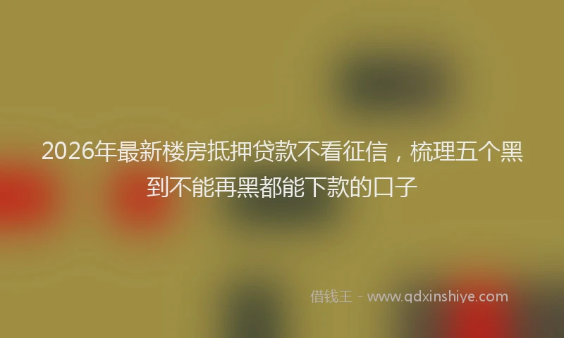 2026年最新楼房抵押贷款不看征信，梳理五个黑到不能再黑都能下款的口子
