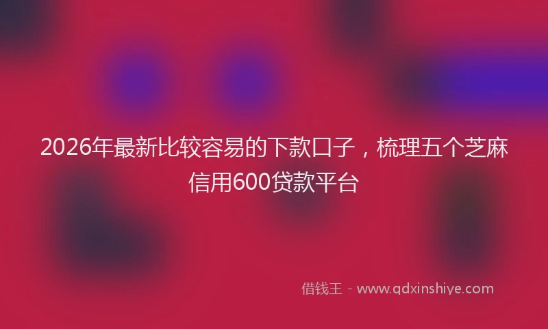 2026年最新比较容易的下款口子，梳理五个芝麻信用600贷款平台
