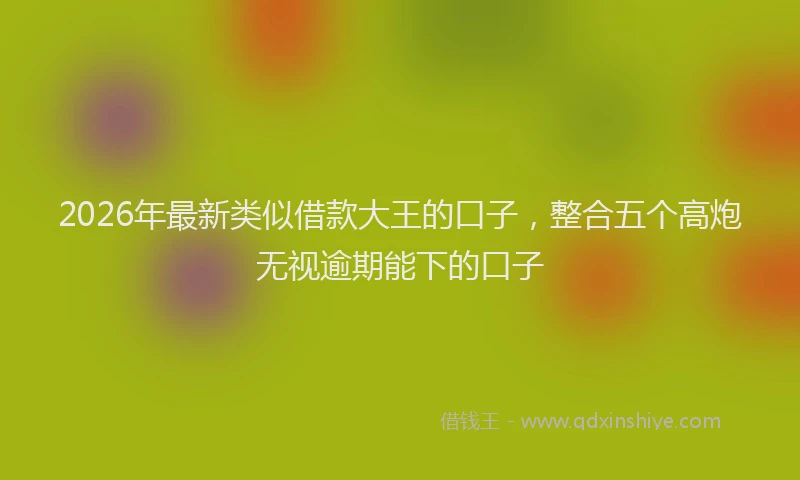 2026年最新类似借款大王的口子，整合五个高炮无视逾期能下的口子