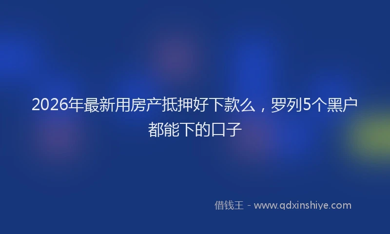 2026年最新用房产抵押好下款么，罗列5个黑户都能下的口子