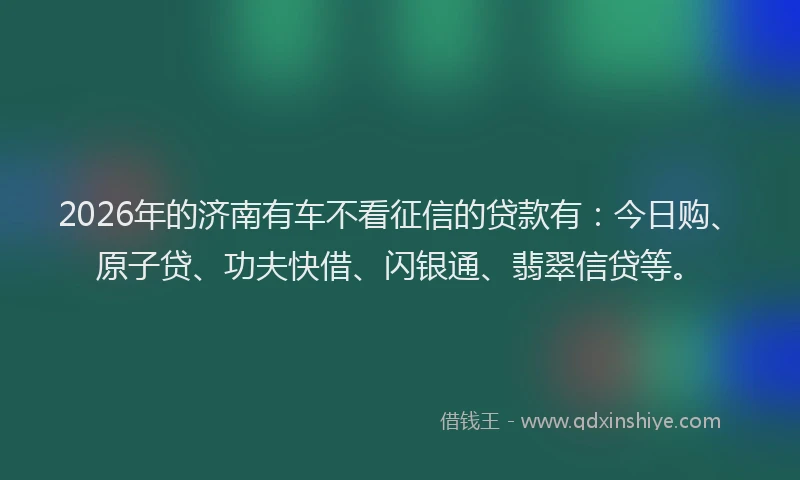 2026年的济南有车不看征信的贷款有：今日购、原子贷、功夫快借、闪银通、翡翠信贷等。