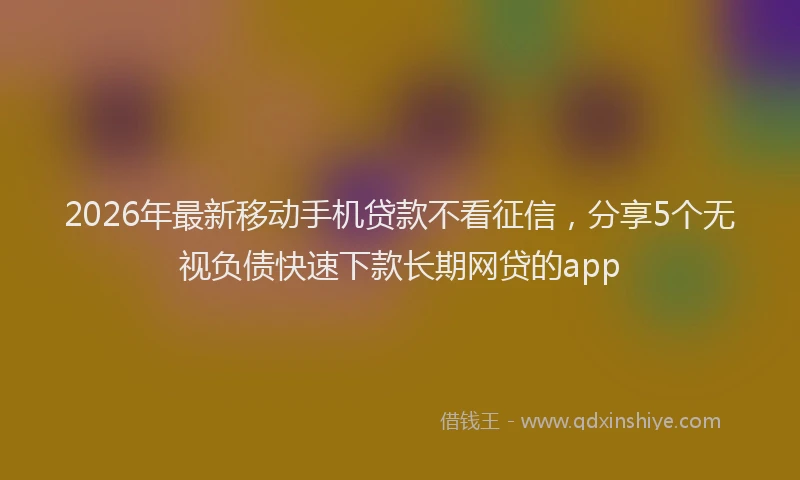 2026年最新移动手机贷款不看征信，分享5个无视负债快速下款长期网贷的app