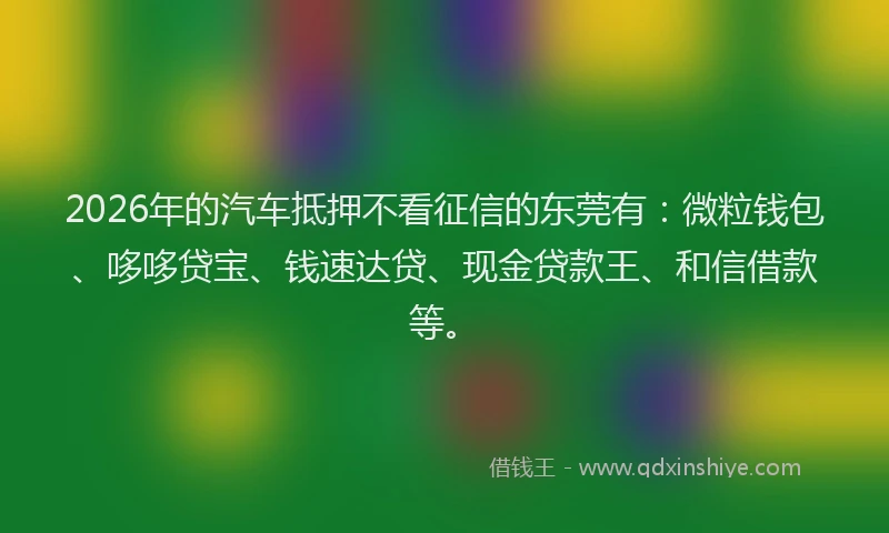 2026年的汽车抵押不看征信的东莞有：微粒钱包、哆哆贷宝、钱速达贷、现金贷款王、和信借款等。