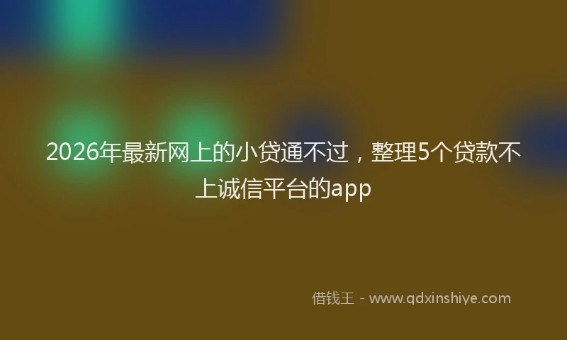 2026年最新网上的小贷通不过，整理5个贷款不上诚信平台的app