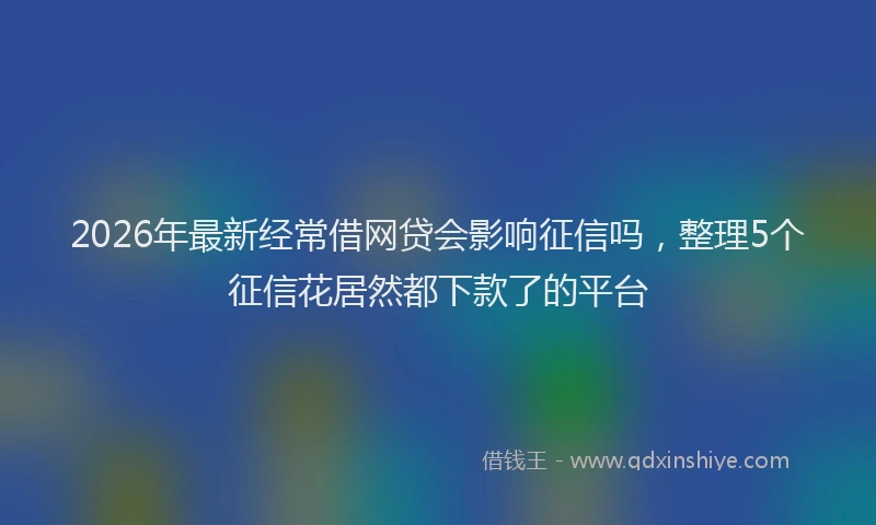 2026年最新经常借网贷会影响征信吗，整理5个征信花居然都下款了的平台