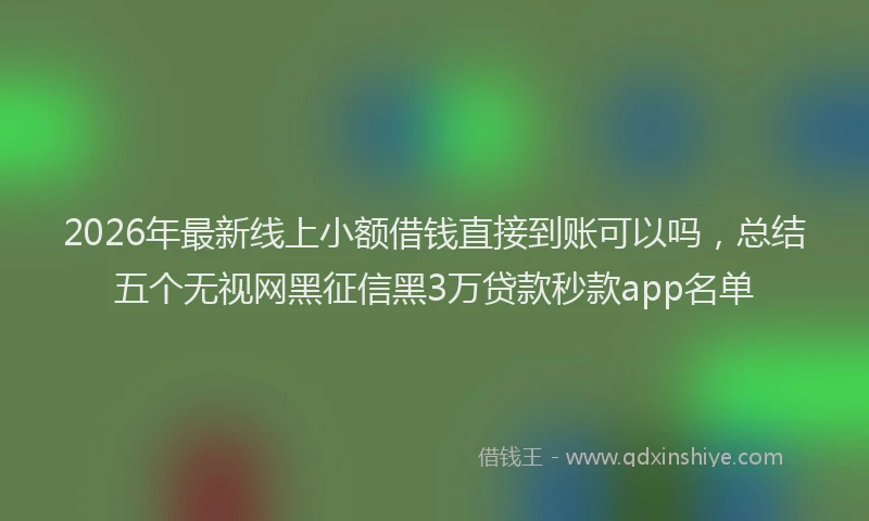 2026年最新线上小额借钱直接到账可以吗，总结五个无视网黑征信黑3万贷款秒款app名单
