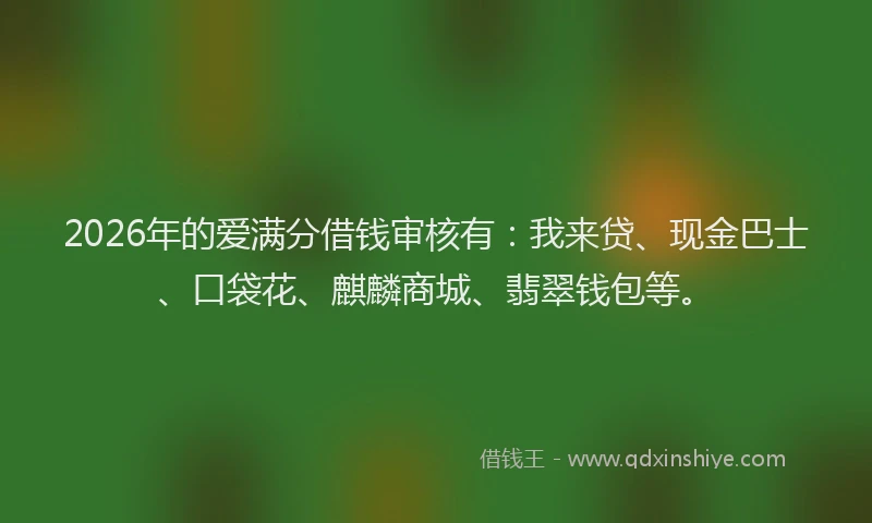 2026年的爱满分借钱审核有：我来贷、现金巴士、口袋花、麒麟商城、翡翠钱包等。