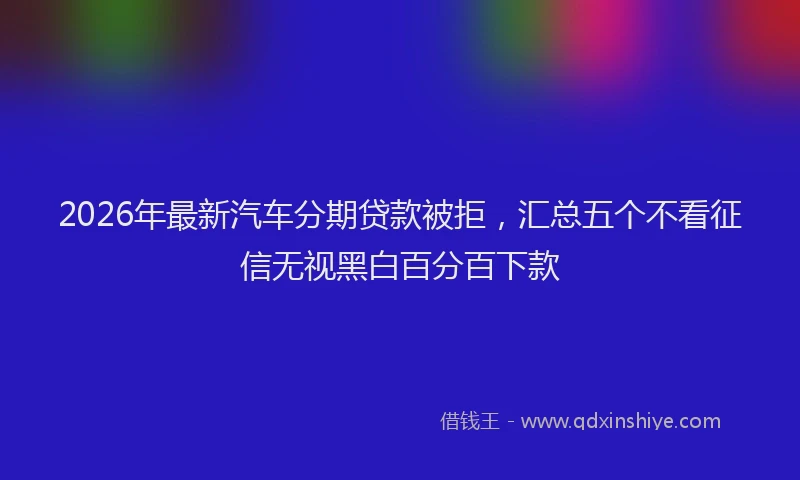 2026年最新汽车分期贷款被拒，汇总五个不看征信无视黑白百分百下款