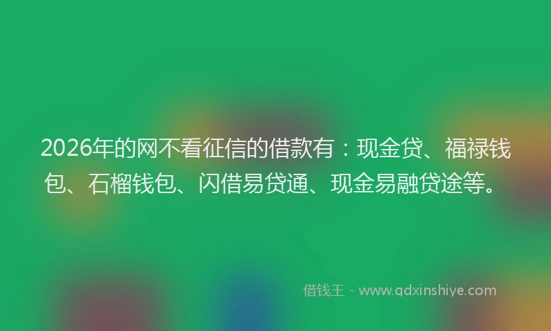 2026年的网不看征信的借款有：现金贷、福禄钱包、石榴钱包、闪借易贷通、现金易融贷途等。