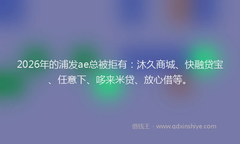 2026年的浦发ae总被拒有：沐久商城、快融贷宝、任意下、哆来米贷、放心借等。