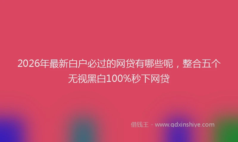2026年最新白户必过的网贷有哪些呢，整合五个无视黑白100%秒下网贷