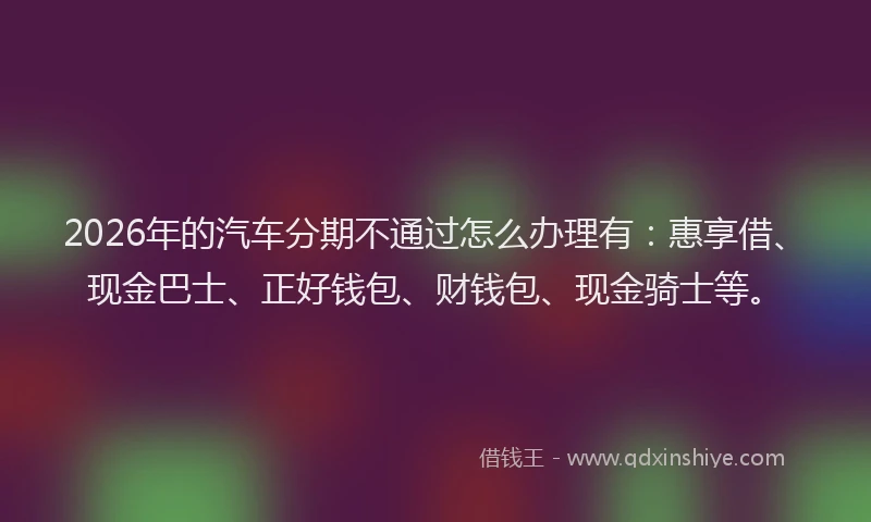 2026年的汽车分期不通过怎么办理有：惠享借、现金巴士、正好钱包、财钱包、现金骑士等。