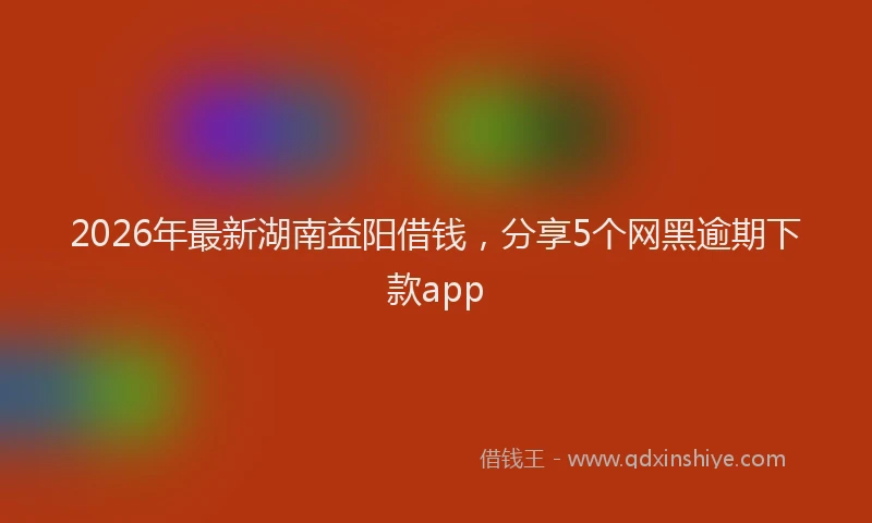 2026年最新湖南益阳借钱，分享5个网黑逾期下款app