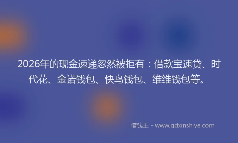 2026年的现金速递忽然被拒有：借款宝速贷、时代花、金诺钱包、快鸟钱包、维维钱包等。
