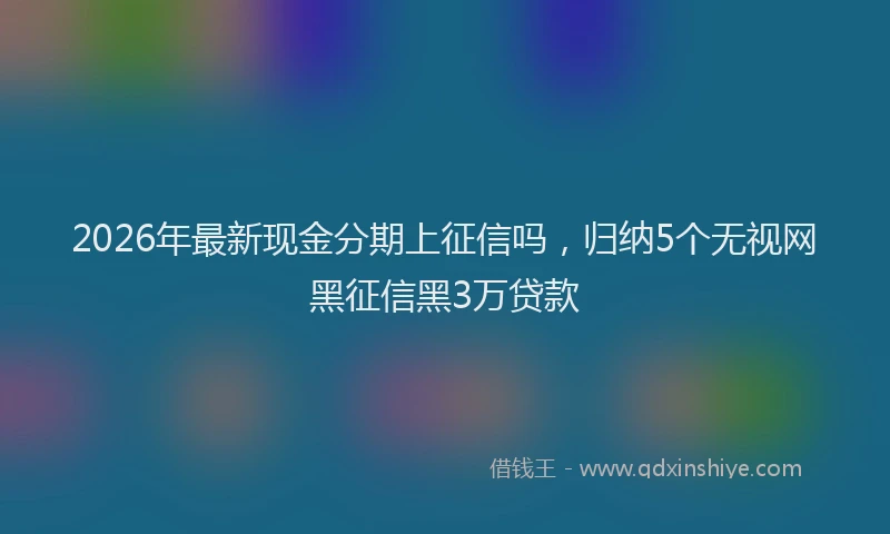 2026年最新现金分期上征信吗，归纳5个无视网黑征信黑3万贷款