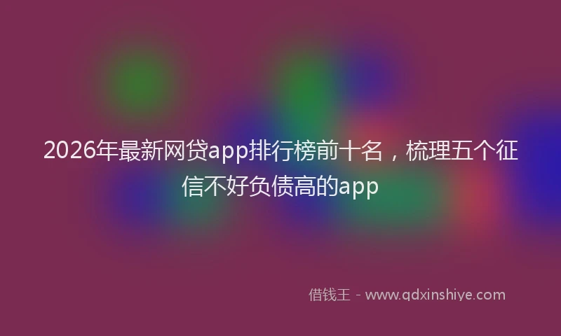 2026年最新网贷app排行榜前十名，梳理五个征信不好负债高的app