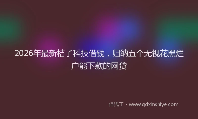 2026年最新桔子科技借钱，归纳五个无视花黑烂户能下款的网贷