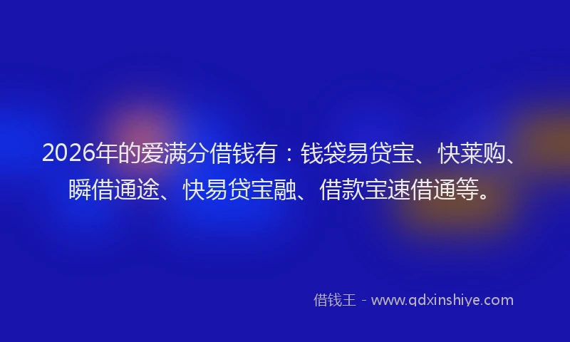 2026年的爱满分借钱有：钱袋易贷宝、快莱购、瞬借通途、快易贷宝融、借款宝速借通等。