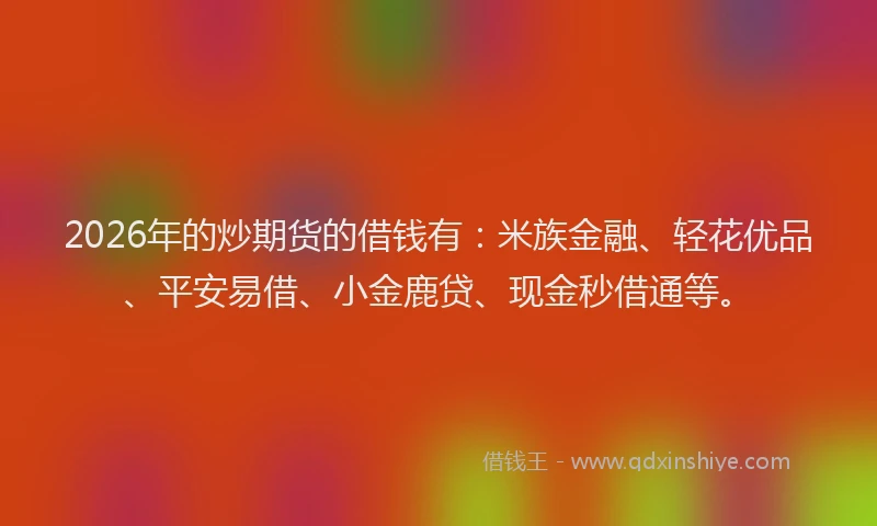2026年的炒期货的借钱有：米族金融、轻花优品、平安易借、小金鹿贷、现金秒借通等。