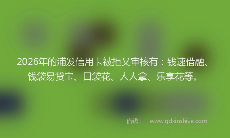 2026年的浦发信用卡被拒又审核有：钱速借融、钱袋易贷宝、口袋花、人人拿、乐享花等。