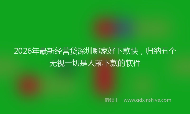 2026年最新经营贷深圳哪家好下款快，归纳五个无视一切是人就下款的软件