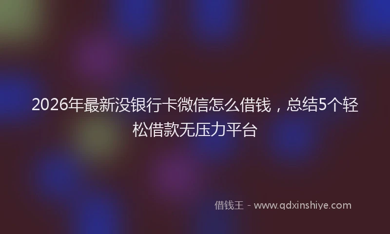2026年最新没银行卡微信怎么借钱，总结5个轻松借款无压力平台