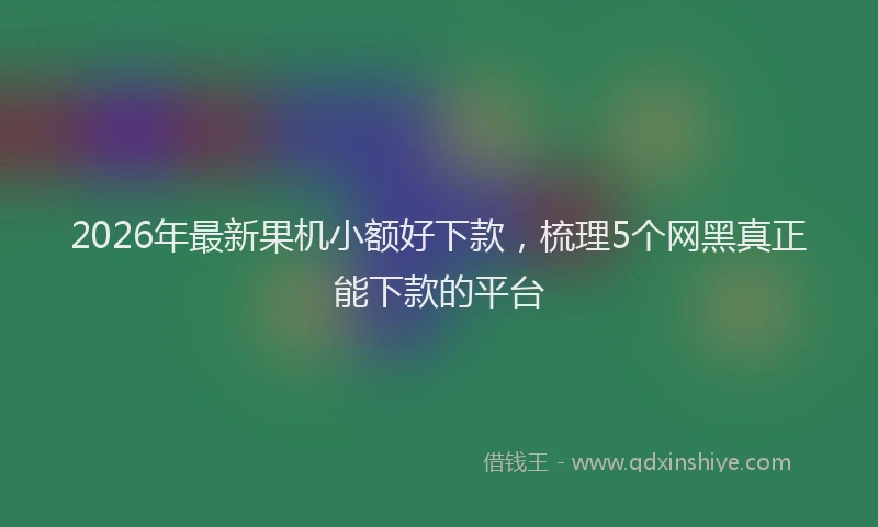 2026年最新果机小额好下款，梳理5个网黑真正能下款的平台