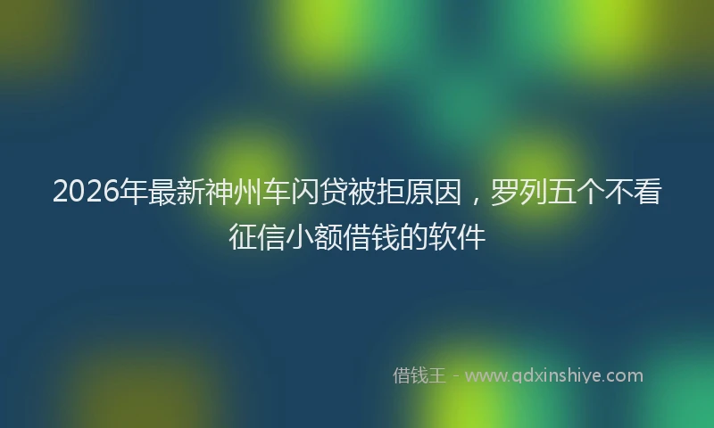 2026年最新神州车闪贷被拒原因，罗列五个不看征信小额借钱的软件
