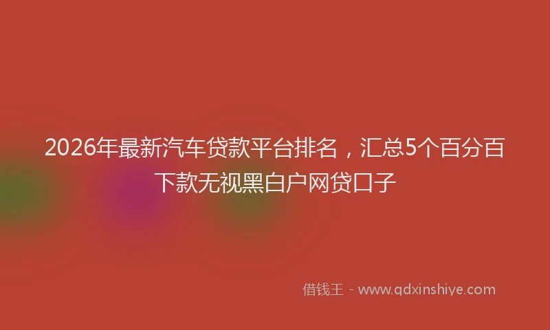 2026年最新汽车贷款平台排名，汇总5个百分百下款无视黑白户网贷口子