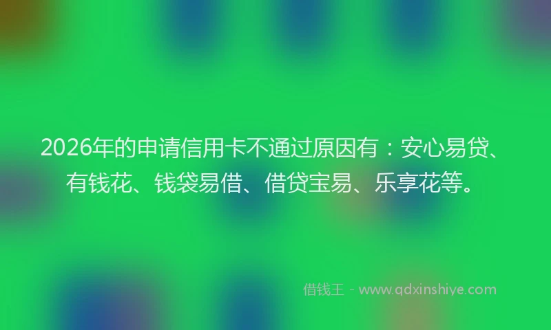 2026年的申请信用卡不通过原因有：安心易贷、有钱花、钱袋易借、借贷宝易、乐享花等。
